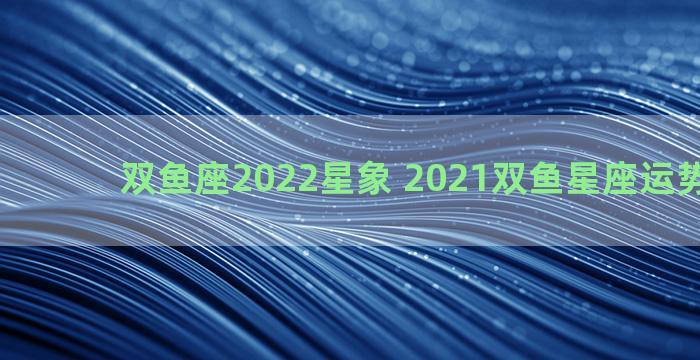 双鱼座2022星象 2021双鱼星座运势大解析